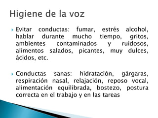 Higiene de la vozEvitar conductas: fumar, estrés alcohol, hablar durante mucho tiempo, gritos, ambientes contaminados y ruidosos, alimentos salados, picantes, muy dulces, ácidos, etc.Conductas sanas: hidratación, gárgaras, respiración nasal, relajación, reposo vocal, alimentación equilibrada, bostezo, postura correcta en el trabajo y en las tareas