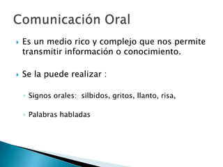 Es un medio rico y complejo que nos permite transmitir información o conocimiento.Se la puede realizar :Signos orales:  silbidos, gritos, llanto, risa,Palabras habladasComunicación Oral