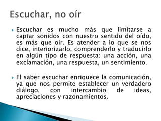 Escuchar es mucho más que limitarse a captar sonidos con nuestro sentido del oído, es más que oír. Es atender a lo que se nos dice, interiorizarlo, comprenderlo y traducirlo en algún tipo de respuesta: una acción, una exclamación, una respuesta, un sentimiento.El saber escuchar enriquece la comunicación, ya que nos permite establecer un verdadero diálogo, con intercambio de ideas, apreciaciones y razonamientos.Escuchar, no oír