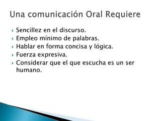 Sencillez en el discurso.Empleo mínimo de palabras.Hablar en forma concisa y lógica.Fuerza expresiva.Considerar que el que escucha es un ser humano.Una comunicación Oral Requiere