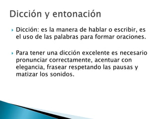 Dicción: es la manera de hablar o escribir, es el uso de las palabras para formar oraciones.Para tener una dicción excelente es necesario pronunciar correctamente, acentuar con elegancia, frasear respetando las pausas y matizar los sonidos.Dicción y entonación