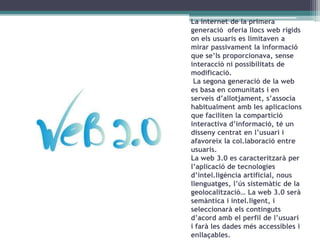 La internet de la primera
generació oferia llocs web rígids
on els usuaris es limitaven a
mirar passivament la informació
que se’ls proporcionava, sense
interacció ni possibilitats de
modificació.
La segona generació de la web
es basa en comunitats i en
serveis d’allotjament, s’associa
habitualment amb les aplicacions
que faciliten la compartició
interactiva d’informació, té un
disseny centrat en l’usuari i
afavoreix la col.laboració entre
usuaris.
La web 3.0 es caracteritzarà per
l’aplicació de tecnologies
d’intel.ligència artificial, nous
llenguatges, l’ús sistemàtic de la
geolocalització… La web 3.0 serà
semàntica i intel.ligent, i
seleccionarà els continguts
d’acord amb el perfil de l’usuari
i farà les dades més accessibles i
enllaçables.

 