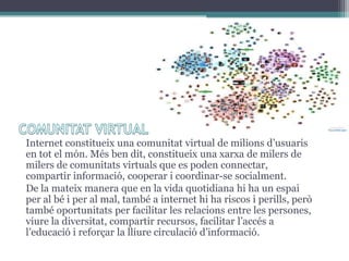 Internet constitueix una comunitat virtual de milions d’usuaris
en tot el món. Més ben dit, constitueix una xarxa de milers de
milers de comunitats virtuals que es poden connectar,
compartir informació, cooperar i coordinar-se socialment.
De la mateix manera que en la vida quotidiana hi ha un espai
per al bé i per al mal, també a internet hi ha riscos i perills, però
també oportunitats per facilitar les relacions entre les persones,
viure la diversitat, compartir recursos, facilitar l’accés a
l’educació i reforçar la lliure circulació d’informació.

 