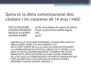 Quina és la dieta comunicacional dels
catalans i les catalanes de 14 anys i més?
VEU LA TELEVISIÓ
UTILITZA INTERNET
ESCOLTA LA RÀDIO
LLEGEIX DIARIS

91’8% (una mitjana de 3 hores 56’ diaris)
69’4% (74’4% Gironès,68’8% Segrià)
57%
44’3%

AQUEST 69’4% D’USUARIS D’INTERNET LLEGEIX MÉS, ESCOLTA
MÉS LA RÀDIO I MIRA UNA MICA MENYS LA TV.
EN EL GRUP D’EDAT DE 25 A 34 ANYS, EL CONSUM D’INTERNET
(14’4 HORES SETMANALS) S’IGUALA AMB EL DE TV. ENTRE 14 I 29
ANYS, S’UTILITZA MAJORITÀRIAMENT INTERNET PER VEURE
SÈRIES DE TV, ESCOLTAR MÚSICA, JUGAR, LLEGIR, COMPRAR…
EL 41’6% (2.675.000 PERSONES) SÓN USUARIS DE XARXES SOCIALS
I SÓN ELS MÉS ACTIUS EN CONSUMS CULTURALS (CINEMA,
CONCERTS, VIATGES, ESPORT, IDIOMES…)

 