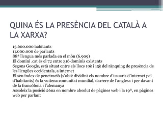 QUINA ÉS LA PRESÈNCIA DEL CATALÀ A
LA XARXA?
13.600.000 habitants
11.000.000 de parlants
88ª llengua més parlada en el món (6.909)
El domini .cat és el 72 entre 316 dominis existents
Segons Google, està situat entre els llocs 10è i 15è del rànquing de presència de
les llengües occidentals, a internet
El seu índex de penetració (s’obté dividint els nombre d’usuaris d’internet pel
d’habitants) és la vuitena comunitat mundial, darrere de l’anglesa i per davant
de la francòfona i l’alemanya
Assoleix la posició 26na en nombre absolut de pàgines web i la 19ª, en pàgines
web per parlant

 