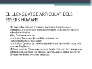 EL LLENGUATGE ARTICULAT DELS
ÉSSERS HUMANS
El llenguatge articulat (fonemes, morfemes, lexemes, mots,
sintagmes…) fa que en els humans prevalguin les conductes apreses
sobre les instintives.
Té 3 funcions essencials:
-comunicar (descriure la realitat i comunicar-se)
-definir (estructurar la realitat)
-simbolitzar (a partir de la diversitat individual, territorial i social dels
recursos lingüístics)
L’ésser humà és l’única espècie que a banda d’un codi de comunicació
exterior, disposa d’una veu privada, interna. Aquest diàleg interior és
allò que ens diem a nosaltres mateixos.

 