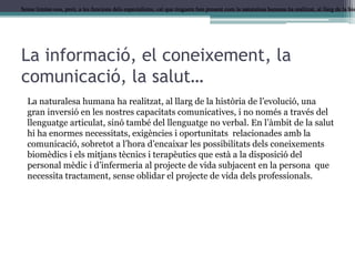 Sense limitar-nos, però, a les funcions dels especialistes, cal que tinguem ben present com la naturalesa humana ha realitzat, al llarg de la his

La informació, el coneixement, la
comunicació, la salut…
La naturalesa humana ha realitzat, al llarg de la història de l’evolució, una
gran inversió en les nostres capacitats comunicatives, i no només a través del
llenguatge articulat, sinó també del llenguatge no verbal. En l’àmbit de la salut
hi ha enormes necessitats, exigències i oportunitats relacionades amb la
comunicació, sobretot a l’hora d’encaixar les possibilitats dels coneixements
biomèdics i els mitjans tècnics i terapèutics que està a la disposició del
personal mèdic i d’infermeria al projecte de vida subjacent en la persona que
necessita tractament, sense oblidar el projecte de vida dels professionals.

 