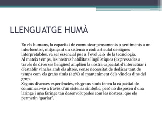 LLENGUATGE HUMÀ
En els humans, la capacitat de comunicar pensaments o sentiments a un
interlocutor, mitjançant un sistema o codi articulat de signes
interpretables, va ser essencial per a l’evolució de la tecnologia.
Al mateix temps, les nostres habilitats lingüístiques (expressades a
través de diverses llengües) amplien la nostra capacitat d’interactuar i
d’establir vincles amb els altres, sense necessitat de dedicar tant de
temps com els grans simis (42%) al manteniment dels vincles dins del
grup.
Segons diverses experiències, els grans simis tenen la capacitat de
comunicar-se a través d’un sistema simbòlic, però no disposen d’una
laringe i una faringe tan desenvolupades com les nostres, que els
permetin “parlar”.

 
