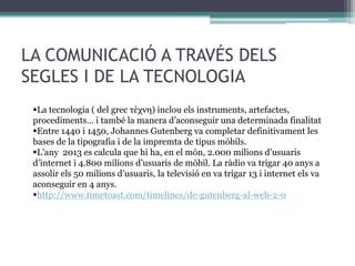 LA COMUNICACIÓ A TRAVÉS DELS
SEGLES I DE LA TECNOLOGIA
La tecnologia ( del grec τέχνη) inclou els instruments, artefactes,
procediments… i també la manera d’aconseguir una determinada finalitat
Entre 1440 i 1450, Johannes Gutenberg va completar definitivament les
bases de la tipografia i de la impremta de tipus mòbils.
L’any 2013 es calcula que hi ha, en el món, 2.000 milions d’usuaris
d’internet i 4.800 milions d’usuaris de mòbil. La ràdio va trigar 40 anys a
assolir els 50 milions d’usuaris, la televisió en va trigar 13 i internet els va
aconseguir en 4 anys.
http://www.timetoast.com/timelines/de-gutenberg-al-web-2-0

 