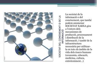 SOCIETAT DEL CONEIXEMENT O DE LA
INFORMACIÓ

La societat de la
informació o del
coneixement, que també
podem anomenar
SOCIETAT XARXA gira
a l’entorn dels
mecanismes de
producció, processament
i distribució de la
informació, i també de la
infraestructura
necessària per utilitzarla en tots els àmbits de la
vida dels éssers humans
(economia, educació,
medicina, cultura,
entreteniment…)

 