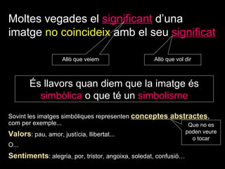 Moltes vegades el   significant   d’una imatge  no coincideix  amb el   seu   significat Allò que   veiem Allò que   vol dir És llavors quan diem que la imatge és  simbòlica  o que té un  simbolisme Sovint les imatges simbòliques representen  conceptes abstractes ,  com per exemple... Valors : pau, amor, justícia, llibertat...  O... Sentiments : alegria, por, tristor, angoixa, soledat, confusió… Que no es poden veure o tocar 