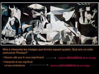 Mira e interpreta les imatges que formen aquest quadre. Què ens va voler comunicar Picasso? Descriu allò que hi veus (significant) Interpreta el seu significat  i el seu simbolisme  lectura  denotativa  de la imatge lectura  connotativa  de la imatge 