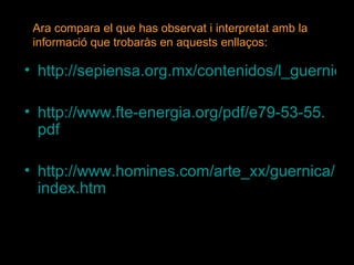 http://sepiensa.org.mx/contenidos/l_guernica/guernica5.htm http:// www.fte - energia.org / pdf /e79-53-55. pdf http:// www.homines.com / arte_xx / guernica / index.htm Ara compara el que has observat i interpretat amb la informació que trobaràs en aquests enllaços: 