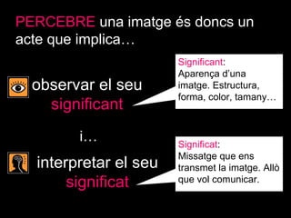 PERCEBRE   una imatge és doncs un acte que implica… observar el seu  significant interpretar el seu  significat i… Significant :  Aparença d’una imatge. Estructura, forma, color, tamany… Significat :  Missatge que ens transmet la imatge. Allò que vol comunicar. 