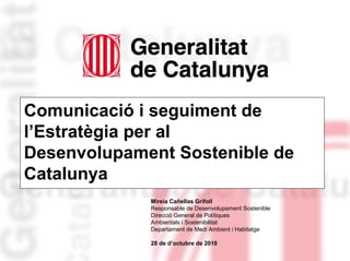 Comunicació i seguiment de
l’Estratègia per al
Desenvolupament Sostenible de
Catalunya
Mireia Cañellas Grifoll
Responsable de Desenvolupament Sostenible
Direcció General de Polítiques
Ambientals i Sostenibilitat
Departament de Medi Ambient i Habitatge
28 de d’octubre de 2010
 