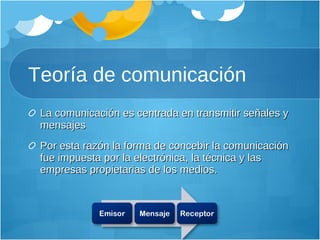 Teoría de comunicación La comunicación es centrada en transmitir señales y mensajes Por esta razón la forma de concebir la comunicación fue impuesta por la electrónica, la técnica y las empresas propietarias de los medios. 