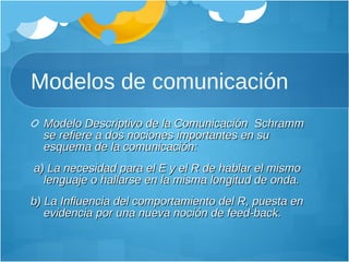 Modelos de comunicación Modelo Descriptivo de la Comunicación  Schramm se refiere a dos nociones importantes en su esquema de la comunicación: a) La necesidad para el E y el R de hablar el mismo lenguaje o hallarse en la misma longitud de onda.  b) La Influencia del comportamiento del R, puesta en evidencia por una nueva noción de feed-back.  
