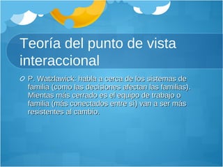 Teoría del punto de vista interaccional P. Watzlawick: habla a cerca de los sistemas de familia (como las decisiones afectan las familias). Mientas más cerrado es el equipo de trabajo o familia (más conectados entre sí) van a ser más resistentes al cambio. 