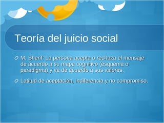 Teoría del juicio social M. Sherif: La persona acepta o rechaza el mensaje de acuerdo a su mapa cognitivo (esquema o paradigma) y va de acuerdo a sus valores. Latitud de aceptación, indiferencia y no compromiso. 