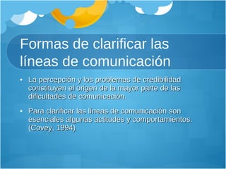 Formas de clarificar las líneas de comunicación La percepción y los problemas de credibilidad constituyen el origen de la mayor parte de las dificultades de comunicación.  Para clarificar las líneas de comunicación son esenciales algunas actitudes y comportamientos. (Covey, 1994) 