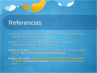 Referencias Covey, S. (1994).El liderazgo centrado en principios. Barcelona, España: Ediciones Paidós. García, V.M. (2004). Miedo de comunicación o asesina intelectual?. Periódico El Telégrafo. Griffin, E. (1991).  Communication: A first look at communication theory . New York: McGraw Hill Publishing. Kaplún, M. (2004).  Análisis  de la Parte I de El  Comunicador  Popular . Caracas,Venezuela:  Universidad Católica Andrés Bello. 