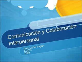 Comunicación y Colaboración Interpersonal Prof. Liz M. Pagán EGCTI 2008 