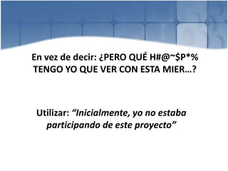 En vez de decir: ¿PERO QUÉ H#@~$P*%
TENGO YO QUE VER CON ESTA MIER…?
Utilizar: “Inicialmente, yo no estaba
participando de este proyecto”
 