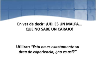 En vez de decir: ¡UD. ES UN MALPA…
QUE NO SABE UN CARAJO!
Utilizar: “Esta no es exactamente su
área de experiencia, ¿no es así?”
 