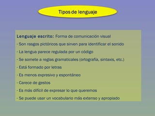 Lenguaje escrito:  Forma de comunicación visual Son rasgos pictóricos que sirven para identificar el sonido La lengua parece regulada por un código Se somete a reglas gramaticales (ortografía, sintaxis, etc.) Está formado por letras Es menos expresivo y espontáneo Carece de gestos Es más difícil de expresar lo que queremos Se puede usar un vocabulario más extenso y apropiado 