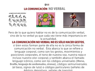 LA COMUNICACIÓN NO VERBAL
Pero de lo que quiero hablar no es de la comunicación verbal,
sino de la no verbal ya que cada vez tiene más importancia en
la actualidad.
LA COMUNICACIÓN NO VERBAL NO ES SÓLO HACER GESTOS,
si bien estos forman parte de ella no es la única forma de
comunicación no verbal. Ésta abarca lo que se refiere a
lenguaje corporal, como son los gestos, movimientos y
posiciones corporales, el tono de nuestra voz, nuestra ropa e
incluso nuestro olor corporal; y también abarca el llamado
lenguaje icónico, como son los códigos universales (Morse,
Braille, lenguaje de sordomudos, sirenas), códigos semiuniversales
(el beso, signos de luto) o códigos particulares (señales de
DMI
 