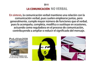 LA COMUNICACIÓN NO VERBAL
En síntesis, la comunicación verbal mantiene una relación con la
comunicación verbal, pues suelen emplearse juntas, pero
generalmente, cumple mayor número de funciones que el verbal,
pues lo acompaña, completa, modifica o sustituye en ocasiones,
actuando como reguladora en el proceso de comunicación,
contribuyendo a ampliar o reducir el significado del mensaje.
DMI
 