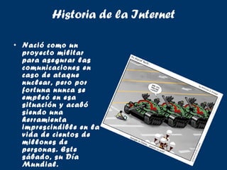 Historia de la Internet Nació como un proyecto militar para asegurar las comunicaciones en caso de ataque nuclear, pero por fortuna nunca se empleó en esa situación y acabó siendo una herramienta imprescindible en la vida de cientos de millones de personas. Este sábado, su Día Mundial. 