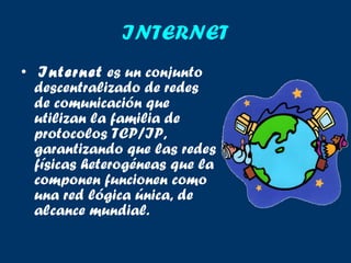 INTERNET Internet  es un conjunto descentralizado de redes de comunicación que utilizan la familia de protocolos TCP/IP, garantizando que las redes físicas heterogéneas que la componen funcionen como una red lógica única, de alcance mundial.  