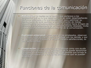 Funciones de la comunicación Motivación:  Lo realiza en el sentido que esclarece a los empleados qué es lo que debe hacer, si se están desempeñando de forma adecuada y lo que deben hacer para optimizar su rendimiento. En este sentido, el establecimiento de metas específicas, la retroalimentación sobre el avance hacia el logro de la meta y el reforzamiento de un comportamiento deseado, incita la motivación y necesita definitivamente de la comunicación. Expresión emocional:  Gran parte de los empleados, observan su trabajo como un medio para interactuar con los demás, y por el que transmiten fracasos y de igual manera satisfacciones, es decir sentimientos. Cooperación:  La comunicación se constituye como una ayuda importante en la solución de problemas, se le puede denominar facilitador en la toma de decisiones, en la medida que brinda la información requerida y evalúa las alternativas que se puedan presentar. 