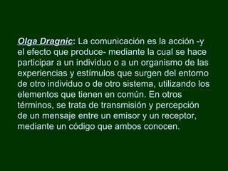 Olga Dragnic :  La comunicación es la acción -y el efecto que produce- mediante la cual se hace participar a un individuo o a un organismo de las experiencias y estímulos que surgen del entorno de otro individuo o de otro sistema, utilizando los elementos que tienen en común. En otros términos, se trata de transmisión y percepción de un mensaje entre un emisor y un receptor, mediante un código que ambos conocen.  