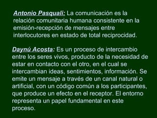 Antonio Pasquali :  La comunicación es la relación comunitaria humana consistente en la emisión-recepción de mensajes entre interlocutores en estado de total reciprocidad. Daynú Acosta :  Es un proceso de intercambio entre los seres vivos, producto de la necesidad de estar en contacto con el otro, en el cual se intercambian ideas, sentimientos, información. Se emite un mensaje a través de un canal natural o artificial, con un código común a los participantes, que produce un efecto en el receptor. El entorno representa un papel fundamental en este proceso. 