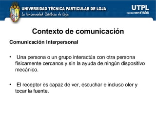 Contexto de comunicaci ón Comunicación Interpersonal Una persona o un grupo interactúa con otra persona físicamente cercanos y sin la ayuda de ningún dispositivo mecánico. El receptor es capaz de ver, escuchar e incluso oler y tocar la fuente. 