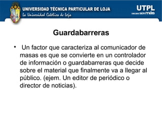 Guardabarreras Un factor que caracteriza al comunicador de masas es que se convierte en un controlador de informaci ón o guardabarreras que decide sobre el material que finalmente va a llegar al público. (ejem. Un editor de periódico o director de noticias).  