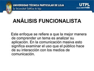 ANÁLISIS FUNCIONALISTA Este enfoque se refiere a que la mejor manera de comprender un tema es analizar su aplicación. En la comunicación masiva esto significa examinar el uso que el público hace de su interacción con los medios de comunicación.  