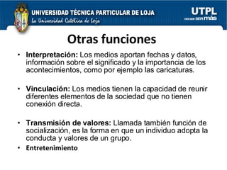 Otras funciones Interpretaci ón:   Los medios aportan fechas y datos, información sobre el significado y la importancia de los acontecimientos, como por ejemplo las caricaturas. Vinculaci ón:   Los medios tienen la capacidad de reunir diferentes elementos de la sociedad que no tienen conexión directa. Transmisi ón de valores:   Llamada también función de socialización, es la forma en que un individuo adopta la conducta y valores de un grupo. Entretenimiento 