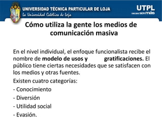 Cómo utiliza la gente los medios de comunicación masiva En el nivel individual, el enfoque funcionalista recibe el nombre de  modelo de usos y  gratificaciones.  El público tiene ciertas necesidades que se satisfacen con los medios y otras fuentes. Existen cuatro categorías: - Conocimiento - Diversión - Utilidad social - Evasión. 