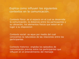 Explica como influyen los siguientes
contextos en la comunicación.

Contexto físico: es el espacio en el cual se desarrolla
la comunicación, la distancia entre los participantes y
su ubicación, los elementos fisicos que esten en el
lugar a su disposicion


Contexto social: es aque por medio del cual
conocemos la naturaleza de las relaciones entre los
participantes


Contexto historico: engloba los episodios de
comunicación previos entre los participantes que
influyen en el entendimiento del mensaje
 
