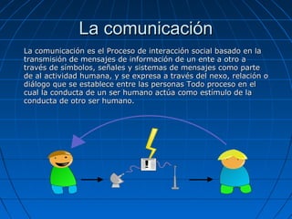 La comunicación
La comunicación es el Proceso de interacción social basado en la
transmisión de mensajes de información de un ente a otro a
través de símbolos, señales y sistemas de mensajes como parte
de al actividad humana, y se expresa a través del nexo, relación o
diálogo que se establece entre las personas Todo proceso en el
cual la conducta de un ser humano actúa como estímulo de la
conducta de otro ser humano.
 