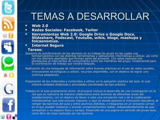 TEMAS A DESARROLLAR
   Web 2.0
   Redes Sociales: Facebook, Twiter
   Herramientas Web 2.0: Google Drive o Google Docs,
    Slideshare, Podscast, Youtube, wikis, blogs, mashups y
    folcsonomías.
   Internet Segura
  Tareas:
Sesiones de autoformación de los alumnos en su trabajo de grupo en las cuales nos
     familiarizaremos con las distintas herramientas y aplicaciones informáticas a utilizar, así como
     con los distintos apartados que forman parte del proyecto. Con estas sesiones nos
     planteamos el intercambio de conocimiento entre los miembros del grupo, fundamental para
     la coordinación de trabajo que vendrá después.
Realización de una búsqueda de información sobre buenas prácticas en el uso de redes sociales,
     innovaciones tecnológicas a utilizar, recursos disponibles, con el objetivo de lograr una
     continua adaptación.

Preparación de los materiales y contenidos a utilizar en la aplicación práctica del aula, lo cual
    incluirá unidades didácticas y actividades coordinadas de tipo práctico.

Trabajo en el aula propiamente dicho: el proyecto incluye el desarrollo de una investigación en la
    red que se realizaría de manera colaborativa entre alumnos de diferentes áreas del
    establecimiento, con el objetivo de llevar a cabo una simulación real y de la colaboración
    interdisciplinar que este proceso requiere, y aquí es donde aparece la innovación educativa, al
    romper las barreras del aula y entre alumnos distintos, e integrarlos en un proyecto común
    en el que puedan colaborar y simular comportamientos reales, independientemente de que
    compartan o no espacio físico y tiempo. Desarrollo de una pagina en edmodo del grupo-aula,
    como libro de clase realizado por los alumnos.
 