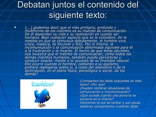 Debatan juntos el contenido del
           siguiente texto:
    {...] podemos decir que el más primario, profundo y
     multiforme de los instintos es su instinto de comunicación.
     De él dependen su vida y su realización en cuanto ser
     humano. Bajo cualquier aspecto que se le considere. En la
     medida en que se comunica debidamente, el hombre vive,
     crece, madura, es fecundo y feliz. Por lo mismo, la
     incomunicación o la comunicación deformada equivale para él
     a la frustración y la muerte. El hecho de que éstas abunden,
     nos muestra que el instinto de comunicación, como todos los
     demás instintos humanos, también puede pervertirse y
     conducir exacta- mente a lo opuesto de su finalidad natural.
     Ello ocurre cuando el hombre, cediendo a su egoísmo,
     prefiere replegarse sobre sí, a costa del abandono o de la
     dominación, en el plano físico, psicológico o social, de los
     demás".
                                   ¿Comparten las ideas expuestas en este
                                   texto? ¿Por qué?
                                   ¿Pueden nómbrar situaciones de
                                   comunicación e Incomunicación?
                                   ¿Qué sucede cuando una persona se
                                   encierra en sí misma?
                                   Utilicemos la red de twitter y con pocas
                                   palabras compartamos nuestras idéas
 