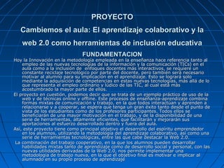 PROYECTO
   Cambiemos el aula: El aprendizaje colaborativo y la
   web 2.0 como herramientas de inclusión educativa
                               FUNDAMENTACION
Hoy la Innovación en la metodología empleada en la enseñanza hace referencia tanto al
    empleo de las nuevas tecnologías de la información y la comunicación (TICs) en el
    aula como a la inclusión de enfoques docentes más interactivos, se requiere un
    constante reciclaje tecnológico por parte del docente, pero también será necesario
    motivar al alumno para su implicación en el aprendizaje. Esto se logrará solo
    mediante la adquisición de competencias en estas nuevas tecnologías, más allá de lo
    que representa el empleo ordinario y lúdico de las TIC, al cual está más
    acostumbrado la mayor parte de ellos.
El proyecto en cuestión, podemos decir que se trata de un ejemplo práctico de uso de la
    web y de técnicas online y offline. Este procesos de enseñanza-aprendizaje combina
    formas mixtas de comunicación y trabajo, en la que todos interactúan y aprenden a
    relacionarse y a cooperar, se espera que tenga un gran éxito tanto desde el punto de
    vista de los estudiantes como de los profesores participantes. Todos ellos se
    beneficiarán de una mayor motivación en el trabajo, y de la disponibilidad de una
    serie de herramientas, altamente eficientes, que facilitarán y mejorarán sus
    aportaciones al esfuerzo desarrollado dentro y fuera del aula.
Así, este proyecto tiene como principal objetivo el desarrollo del espíritu emprendedor
    en los alumnos, utilizando la metodología del aprendizaje colaborativo, así como una
    serie de herramientas tecnológicas, entre las que cabe destacar la Web 2.0.
 La combinación del trabajo cooperativo, en la que los alumnos pueden desarrollar
    habilidades mixtas tanto de aprendizaje como de desarrollo social y personal, con las
    nuevas utilidades derivadas de la Web 2.0, nos permite implementar una
    metodología de trabajo nueva, en la que el objetivo final es motivar e implicar al
    alumnado en su propio proceso de aprendizaje
 