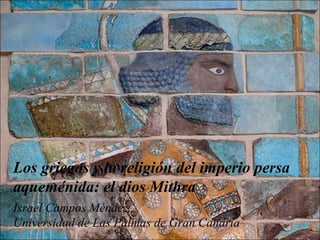 Los griegos y la religión del imperio persa
aqueménida: el dios Mithra
Israel Campos Méndez.
Universidad de Las Palmas de Gran Canaria
 