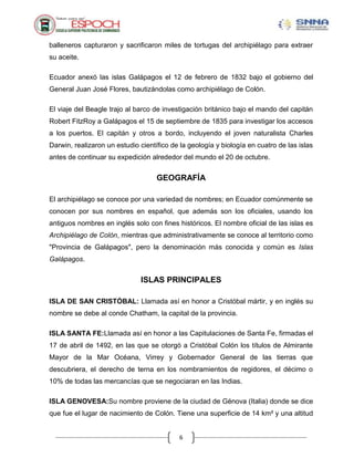 6
balleneros capturaron y sacrificaron miles de tortugas del archipiélago para extraer
su aceite.
Ecuador anexó las islas Galápagos el 12 de febrero de 1832 bajo el gobierno del
General Juan José Flores, bautizándolas como archipiélago de Colón.
El viaje del Beagle trajo al barco de investigación británico bajo el mando del capitán
Robert FitzRoy a Galápagos el 15 de septiembre de 1835 para investigar los accesos
a los puertos. El capitán y otros a bordo, incluyendo el joven naturalista Charles
Darwin, realizaron un estudio científico de la geología y biología en cuatro de las islas
antes de continuar su expedición alrededor del mundo el 20 de octubre.
GEOGRAFÍA
El archipiélago se conoce por una variedad de nombres; en Ecuador comúnmente se
conocen por sus nombres en español, que además son los oficiales, usando los
antiguos nombres en inglés solo con fines históricos. El nombre oficial de las islas es
Archipiélago de Colón, mientras que administrativamente se conoce al territorio como
"Provincia de Galápagos", pero la denominación más conocida y común es Islas
Galápagos.
ISLAS PRINCIPALES
ISLA DE SAN CRISTÓBAL: Llamada así en honor a Cristóbal mártir, y en inglés su
nombre se debe al conde Chatham, la capital de la provincia.
ISLA SANTA FE:Llamada así en honor a las Capitulaciones de Santa Fe, firmadas el
17 de abril de 1492, en las que se otorgó a Cristóbal Colón los títulos de Almirante
Mayor de la Mar Océana, Virrey y Gobernador General de las tierras que
descubriera, el derecho de terna en los nombramientos de regidores, el décimo o
10% de todas las mercancías que se negociaran en las Indias.
ISLA GENOVESA:Su nombre proviene de la ciudad de Génova (Italia) donde se dice
que fue el lugar de nacimiento de Colón. Tiene una superficie de 14 km² y una altitud
 