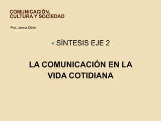 COMUNICACIÓN,
CULTURA Y SOCIEDAD
Prof. Janina Olinik
 SÍNTESIS EJE 2
LA COMUNICACIÓN EN LA
VIDA COTIDIANA
 