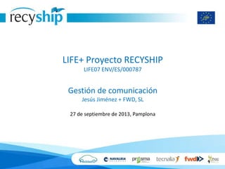 LIFE+ Proyecto RECYSHIP
LIFE07 ENV/ES/000787
Gestión de comunicación
Jesús Jiménez + FWD, SL
27 de septiembre de 2013, Pamplona
 